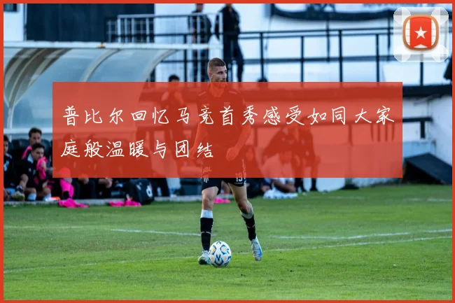 普比尔回忆马竞首秀感受如同大家庭般温暖与团结