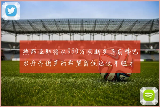 热那亚即将以950万买断罗马前锋巴尔丹齐德罗西希望留住这位年轻才俊