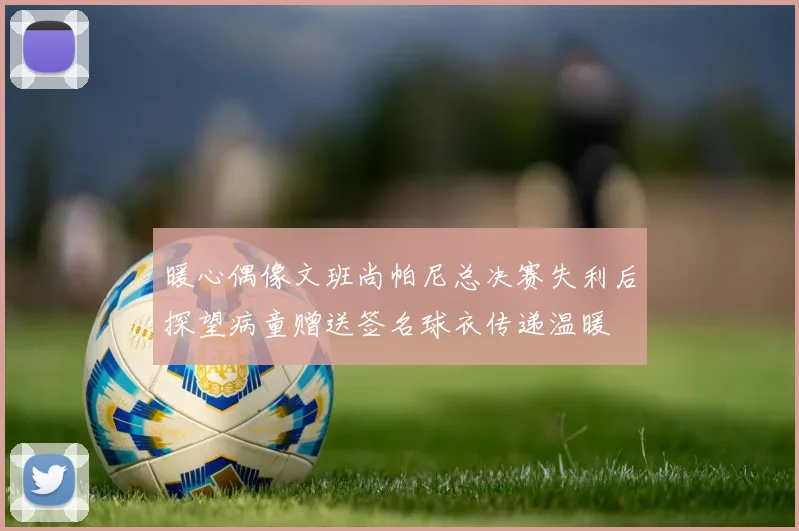 暖心偶像文班尚帕尼总决赛失利后探望病童赠送签名球衣传递温暖