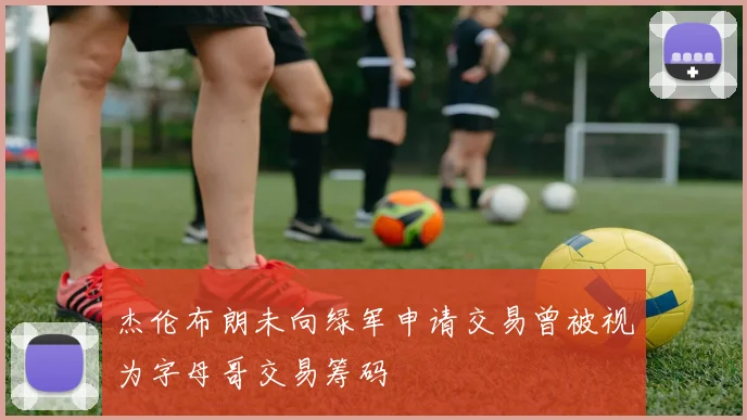 杰伦布朗未向绿军申请交易曾被视为字母哥交易筹码