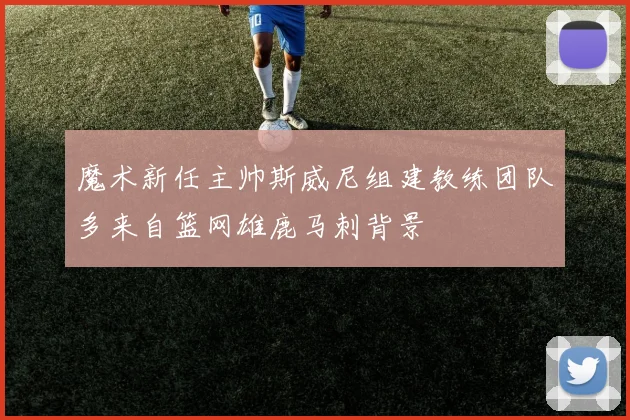 魔术新任主帅斯威尼组建教练团队多来自篮网雄鹿马刺背景