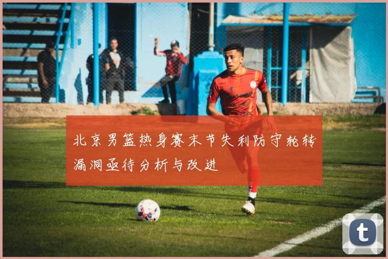 北京男篮热身赛末节失利防守轮转漏洞亟待分析与改进