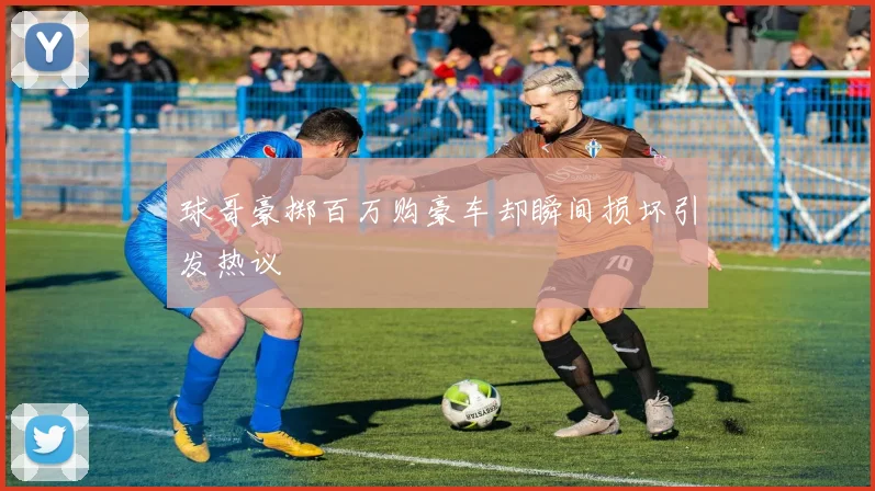 球哥豪掷百万购豪车却瞬间损坏引发热议