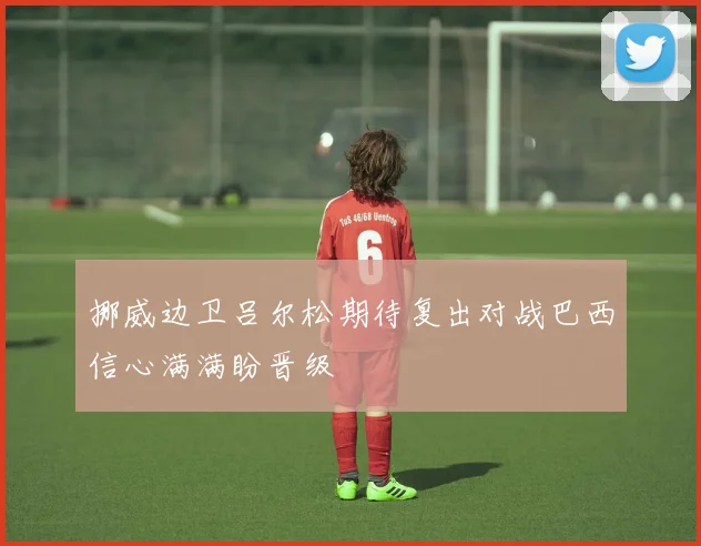 挪威边卫吕尔松期待复出对战巴西信心满满盼晋级