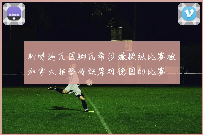 科特迪瓦国脚瓦希涉嫌操纵比赛被加拿大拒签将缺席对德国的比赛