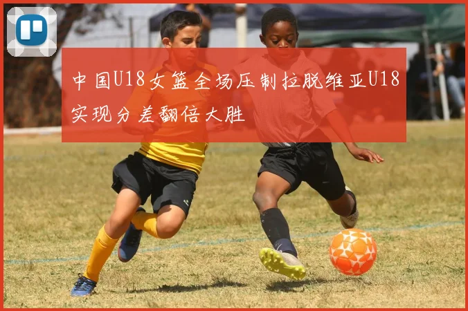 中国U18女篮全场压制拉脱维亚U18实现分差翻倍大胜