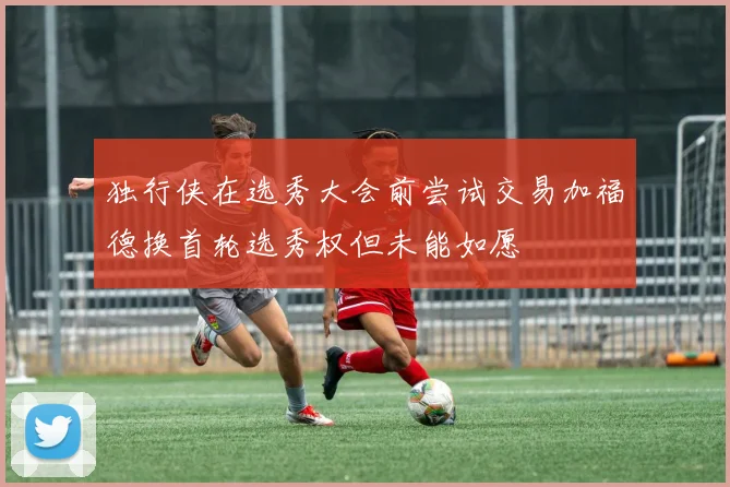 独行侠在选秀大会前尝试交易加福德换首轮选秀权但未能如愿