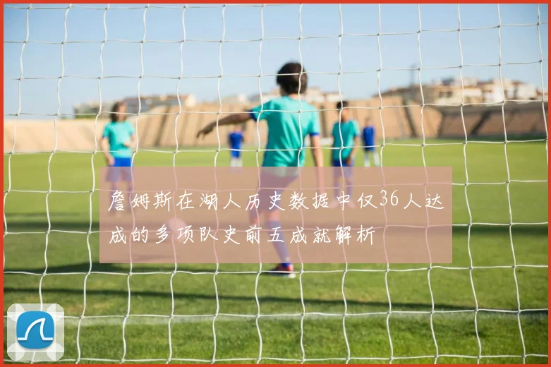 詹姆斯在湖人历史数据中仅36人达成的多项队史前五成就解析