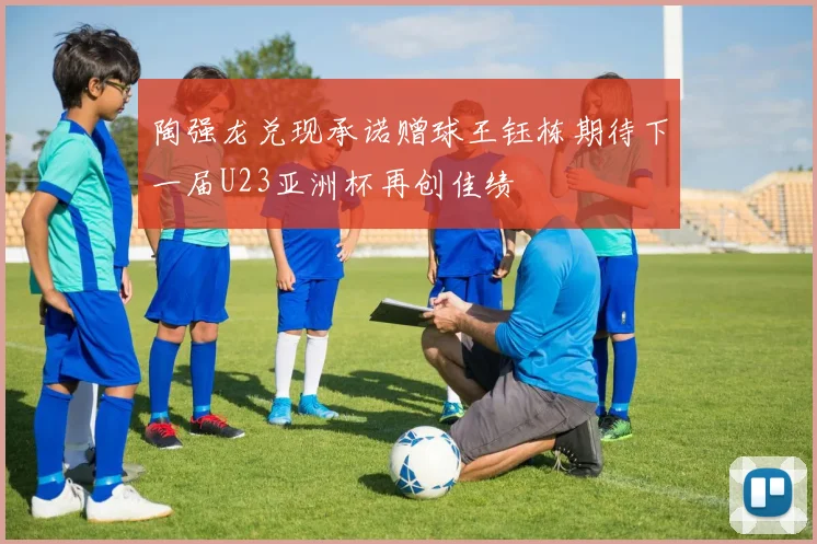 陶强龙兑现承诺赠球王钰栋期待下一届U23亚洲杯再创佳绩