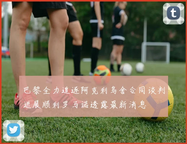 巴黎全力追逐阿克利乌舍合同谈判进展顺利罗马诺透露最新消息