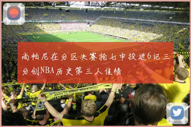 尚帕尼在分区决赛抢七中投进6记三分创NBA历史第三人佳绩