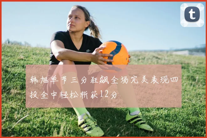 韩旭单节三分狂飙全场完美表现四投全中轻松斩获12分