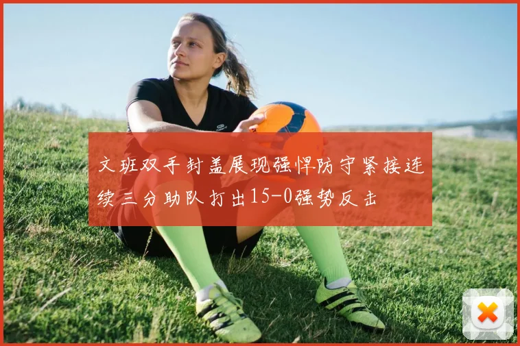文班双手封盖展现强悍防守紧接连续三分助队打出15-0强势反击