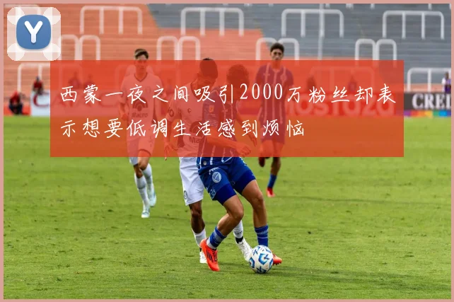 西蒙一夜之间吸引2000万粉丝却表示想要低调生活感到烦恼