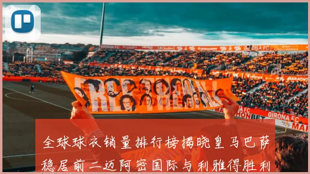 全球球衣销量排行榜揭晓皇马巴萨稳居前二迈阿密国际与利雅得胜利表现抢眼