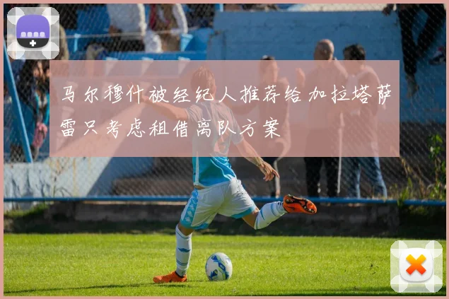 马尔穆什被经纪人推荐给加拉塔萨雷只考虑租借离队方案