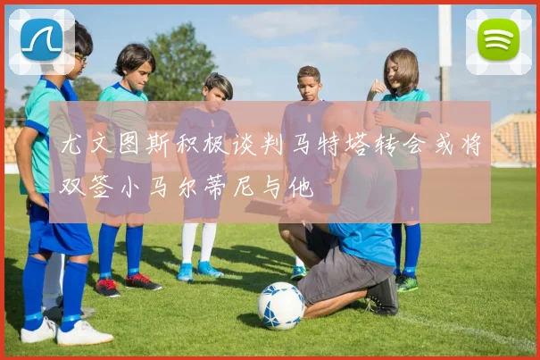 尤文图斯积极谈判马特塔转会或将双签小马尔蒂尼与他