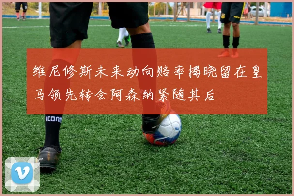 维尼修斯未来动向赔率揭晓留在皇马领先转会阿森纳紧随其后