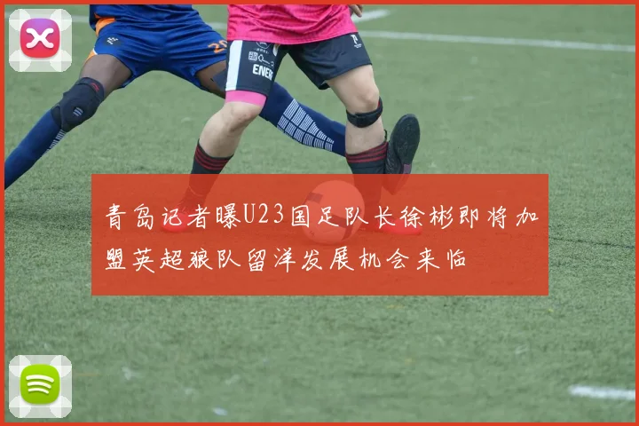 青岛记者曝U23国足队长徐彬即将加盟英超狼队留洋发展机会来临