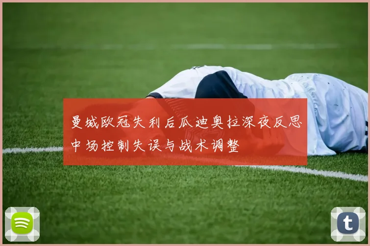 曼城欧冠失利后瓜迪奥拉深夜反思中场控制失误与战术调整