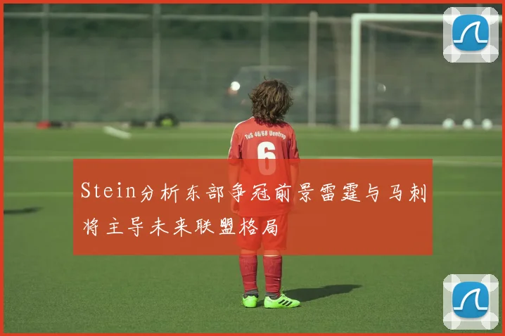 Stein分析东部争冠前景雷霆与马刺将主导未来联盟格局