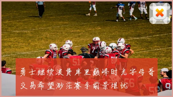 勇士继续浪费库里巅峰时光字母哥交易希望渺茫赛季前景堪忧