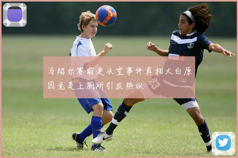 马绍尔赛前更衣室事件真相大白原因竟是上厕所引发热议