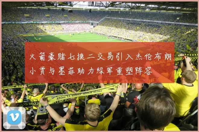 火箭豪赌七换二交易引入杰伦布朗小贾与墨菲助力绿军重塑阵容