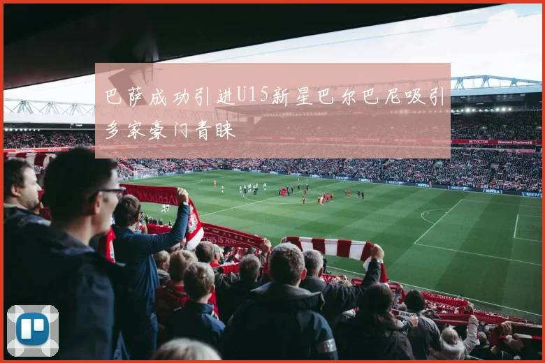 巴萨成功引进U15新星巴尔巴尼吸引多家豪门青睐