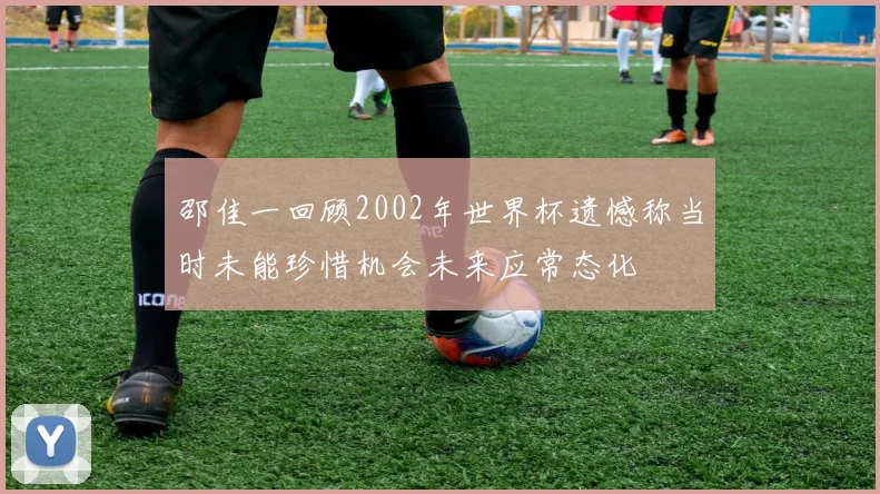 邵佳一回顾2002年世界杯遗憾称当时未能珍惜机会未来应常态化