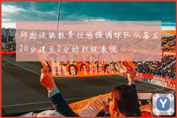 邱彪谈执教责任感强调球队从落后20分追至2分的积极表现